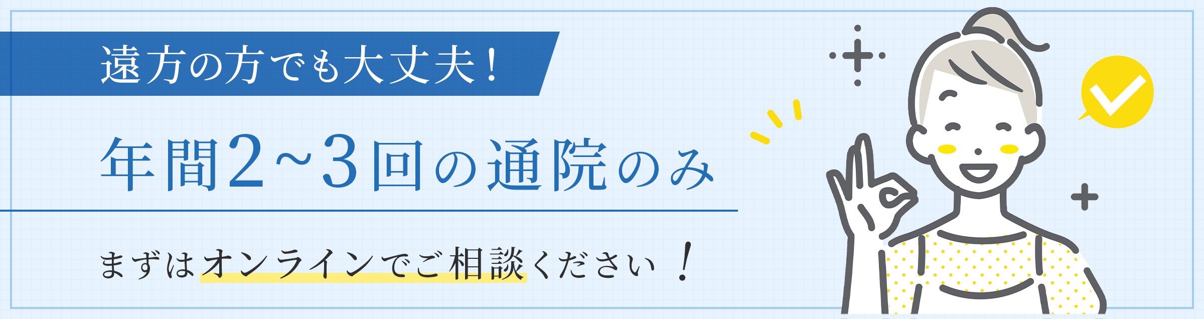 遠方の方でも大丈夫！ 年間2~3回の通院のみ まずはオンラインでご相談ください！